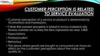 CUSTOMER PERCEPTION IS RELATED
TO SERVICE EVALUATION
• Customer perception of a service or product is determined by
his emotions and impressions.

• I think that customer perception is related to service evaluation why
because customer are so many but there expectation are same. LIKE
•
•
•
•

Expectations
Professionalism
Behaviour
The place where goods are bought or consumed can have an
effect on the customers' perceptions about the value and
quality of...

 