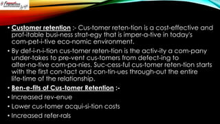 • Customer retention :- Cus-tomer reten-tion is a cost-effective and
prof-itable busi-ness strat-egy that is imper-a-tive in today's
com-pet-i-tive eco-nomic environment.
• By def-i-n-i-tion cus-tomer reten-tion is the activ-ity a com-pany
under-takes to pre-vent cus-tomers from defect-ing to
alter-na-tive com-pa-nies. Suc-cess-ful cus-tomer reten-tion starts
with the first con-tact and con-tin-ues through-out the entire
life-time of the relationship.
• Ben-e-fits of Cus-tomer Retention :• Increased rev-enue
• Lower cus-tomer acqui-si-tion costs
• Increased refer-rals

 
