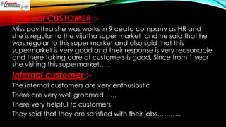 External CUSTOMER :Miss pavithra she was works in 9 ceato company as HR and
she is regular to the vijatha super market and he said that he
was regular to this super market and also said that this
supermarket is very good and their response is very reasonable
and there taking care of customers is good. Since from 1 year
she visiting this supermarket…..

Internal customer :The internal customers are very enthusiastic
There are very well groomed……
There very helpful to customers
They said that they are satisfied with their jobs………..

 