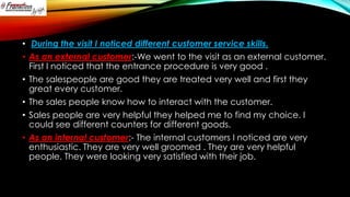 • During the visit I noticed different customer service skills.
• As an external customer:-We went to the visit as an external customer.
First I noticed that the entrance procedure is very good .
• The salespeople are good they are treated very well and first they
great every customer.
• The sales people know how to interact with the customer.
• Sales people are very helpful they helped me to find my choice. I
could see different counters for different goods.
• As an internal customer:- The internal customers I noticed are very
enthusiastic. They are very well groomed . They are very helpful
people. They were looking very satisfied with their job.

 