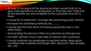 • If I was in the place of the service provider I would firstly try to
give more benefits to my employees, so that they don’t feel that
all the benefits are only available to the customers and not to
them.
• I would try to implement changes like promoting public relation
• Increase the advertising methods etc………
• I would see that rare forms of business personally seen in the
other shops
• And sending the discount offers to customers by through sms
• For staff I will train much more skills to interact with customers
• I would motivate my employees to perform better, keep good
conditions like available exchange offer, discounts, free samples,
etc., etc.

 