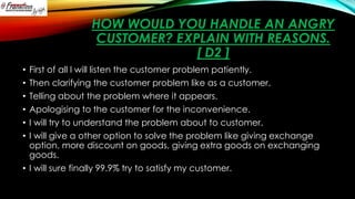 HOW WOULD YOU HANDLE AN ANGRY
CUSTOMER? EXPLAIN WITH REASONS.
[ D2 ]
First of all I will listen the customer problem patiently.
Then clarifying the customer problem like as a customer.
Telling about the problem where it appears.
Apologising to the customer for the inconvenience.
I will try to understand the problem about to customer.
I will give a other option to solve the problem like giving exchange
option, more discount on goods, giving extra goods on exchanging
goods.
• I will sure finally 99.9% try to satisfy my customer.
•
•
•
•
•
•

 