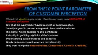 FROM THE10 POINT BAROMETER
OF CUSTOMER PERCEPTION
When I visit vijeetha super market I fined some points from BAROMETER of
customer perception
First of all the supermarket having so much of communication.
Security is good to prevent wrong works from outside customers

The market having Tangible to give confidence
Reliability to get things right first visit of customer
Understanding customer needs and concerns
Finally customer contact to service provider easily
They want to improve Responsiveness, Competence, Courtesy, Credibility.

 