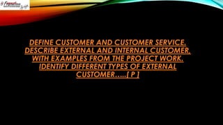 DEFINE CUSTOMER AND CUSTOMER SERVICE.
DESCRIBE EXTERNAL AND INTERNAL CUSTOMER,
WITH EXAMPLES FROM THE PROJECT WORK.
IDENTIFY DIFFERENT TYPES OF EXTERNAL
CUSTOMER…..[ P ]

 