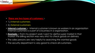 • There are two types of customers :• 1.) Internal customers
• 2.) External customers
• Internal customer :- Internal customer is known as workers in an organization
internal customers is a part of a business in a organization.
• Example :- From my project work I went to vijetha super market in that
market the billing section was very strict to check goods on delivery
• The sales persons are very helpful to searching the wanted goods

• The security department is very good to check all customers.

 