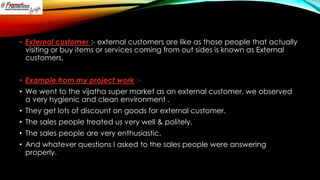 • External customer :- external customers are like as those people that actually
visiting or buy items or services coming from out sides is known as External
customers.
• Example from my project work :-

• We went to the vijatha super market as an external customer, we observed
a very hygienic and clean environment .
• They get lots of discount on goods for external customer.
• The sales people treated us very well & politely.

• The sales people are very enthusiastic.
• And whatever questions I asked to the sales people were answering
properly.

 
