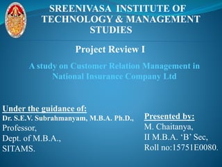 SREENIVASA INSTITUTE OF
TECHNOLOGY & MANAGEMENT
STUDIES
A study on Customer Relation Management in
National Insurance Company Ltd
Under the guidance of:
Dr. S.E.V. Subrahmanyam, M.B.A. Ph.D.,
Professor,
Dept. of M.B.A.,
SITAMS.
Presented by:
M. Chaitanya,
II M.B.A. ‘B’ Sec,
Roll no:15751E0080.
Project Review I
 