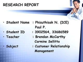 RESEARCH REPORT
• Student Name : Phisuthisak N. (ICE)
Paul P.
• Student ID : 3902564, 33686589
• Teacher : Brendan McCarthy
Carmine Sellitto
• Subject : Customer Relationship
Management
 