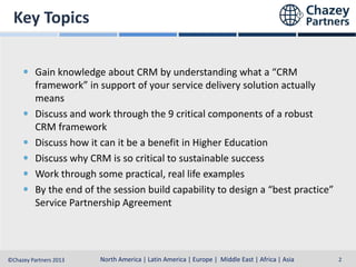 Key Topics
Gain knowledge about CRM by understanding what a “CRM
framework” in support of your service delivery solution actually
means
Discuss and work through the 9 critical components of a robust
CRM framework
Discuss how it can it be a benefit in Higher Education
Discuss why CRM is so critical to sustainable success
Work through some practical, real life examples
By the end of the session build capability to design a “best practice”
Service Partnership Agreement

North America | Latin America | Europe | Middle East & Africa | Asia-Pacific
North America | Latin America | Europe | Middle East | Africa | Asia
©Chazey Partners 2013

2

 