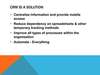 CRM IS A SOLUTION
 Centralize Information and provide mobile
access
 Reduce dependency on spreadsheets & other
temporary tracking methods
 Improve all types of processes within the
organization
 Automate - Everything

 
