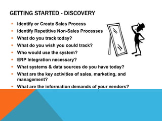 GETTING STARTED - DISCOVERY
 Identify or Create Sales Process
 Identify Repetitive Non-Sales Processes
 What do you track today?
 What do you wish you could track?
 Who would use the system?
 ERP Integration necessary?
 What systems & data sources do you have today?
 What are the key activities of sales, marketing, and
management?
 What are the information demands of your vendors?

 