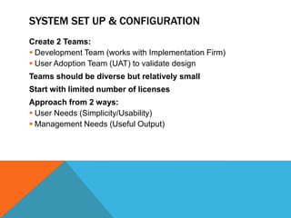 SYSTEM SET UP & CONFIGURATION
Create 2 Teams:
 Development Team (works with Implementation Firm)
 User Adoption Team (UAT) to validate design

Teams should be diverse but relatively small
Start with limited number of licenses
Approach from 2 ways:
 User Needs (Simplicity/Usability)
 Management Needs (Useful Output)

 