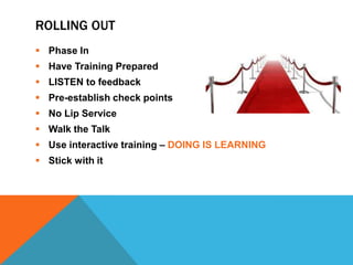 ROLLING OUT
 Phase In
 Have Training Prepared
 LISTEN to feedback

 Pre-establish check points
 No Lip Service
 Walk the Talk
 Use interactive training – DOING IS LEARNING
 Stick with it

 