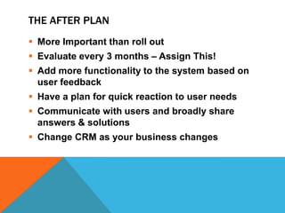 THE AFTER PLAN
 More Important than roll out
 Evaluate every 3 months – Assign This!
 Add more functionality to the system based on
user feedback
 Have a plan for quick reaction to user needs
 Communicate with users and broadly share
answers & solutions
 Change CRM as your business changes

 