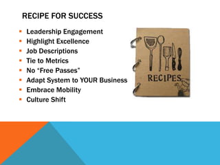 RECIPE FOR SUCCESS









Leadership Engagement
Highlight Excellence
Job Descriptions
Tie to Metrics
No “Free Passes”
Adapt System to YOUR Business
Embrace Mobility
Culture Shift

 