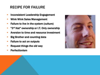 RECIPE FOR FAILURE
 Inconsistent Leadership Engagement
 Wink Wink Sales Management
 Failure to live in the system (culture)
 "3rd Hat" ownership or I.T. Only ownership
 Aversion to time and resource investment
 Big Brother and counting data
 Failure to act on outputs
 Request things the old way
 Perfectionism

 