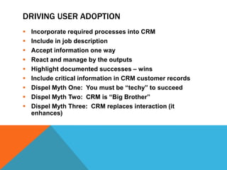 DRIVING USER ADOPTION










Incorporate required processes into CRM
Include in job description
Accept information one way
React and manage by the outputs
Highlight documented successes – wins
Include critical information in CRM customer records
Dispel Myth One: You must be “techy” to succeed
Dispel Myth Two: CRM is “Big Brother”
Dispel Myth Three: CRM replaces interaction (it
enhances)

 