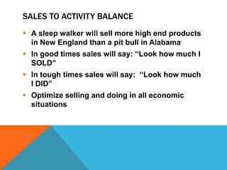 SALES TO ACTIVITY BALANCE
 A sleep walker will sell more high end products
in New England than a pit bull in Alabama
 In good times sales will say: “Look how much I
SOLD”
 In tough times sales will say: “Look how much
I DID”
 Optimize selling and doing in all economic
situations

 