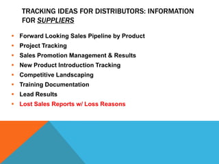 TRACKING IDEAS FOR DISTRIBUTORS: INFORMATION
FOR SUPPLIERS
 Forward Looking Sales Pipeline by Product
 Project Tracking
 Sales Promotion Management & Results
 New Product Introduction Tracking
 Competitive Landscaping
 Training Documentation

 Lead Results
 Lost Sales Reports w/ Loss Reasons

 