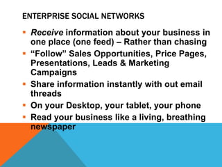 ENTERPRISE SOCIAL NETWORKS
 Receive information about your business in
one place (one feed) – Rather than chasing
 “Follow” Sales Opportunities, Price Pages,
Presentations, Leads & Marketing
Campaigns
 Share information instantly with out email
threads
 On your Desktop, your tablet, your phone
 Read your business like a living, breathing
newspaper

 