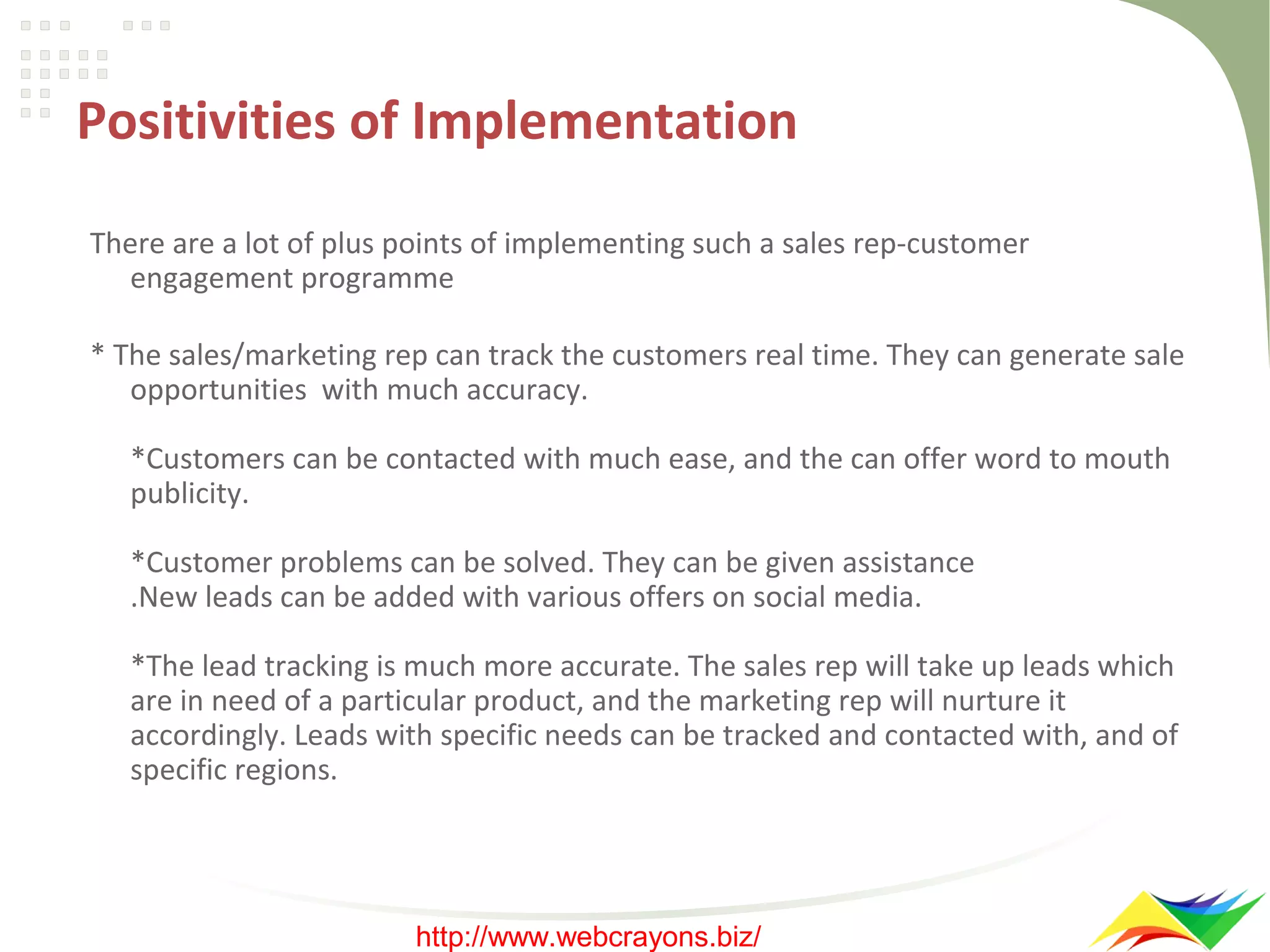 Positivities of Implementation
There are a lot of plus points of implementing such a sales rep-customer
engagement programme
* The sales/marketing rep can track the customers real time. They can generate sale
opportunities with much accuracy.
*Customers can be contacted with much ease, and the can offer word to mouth
publicity.
*Customer problems can be solved. They can be given assistance
.New leads can be added with various offers on social media.
*The lead tracking is much more accurate. The sales rep will take up leads which
are in need of a particular product, and the marketing rep will nurture it
accordingly. Leads with specific needs can be tracked and contacted with, and of
specific regions.

http://www.webcrayons.biz/

 