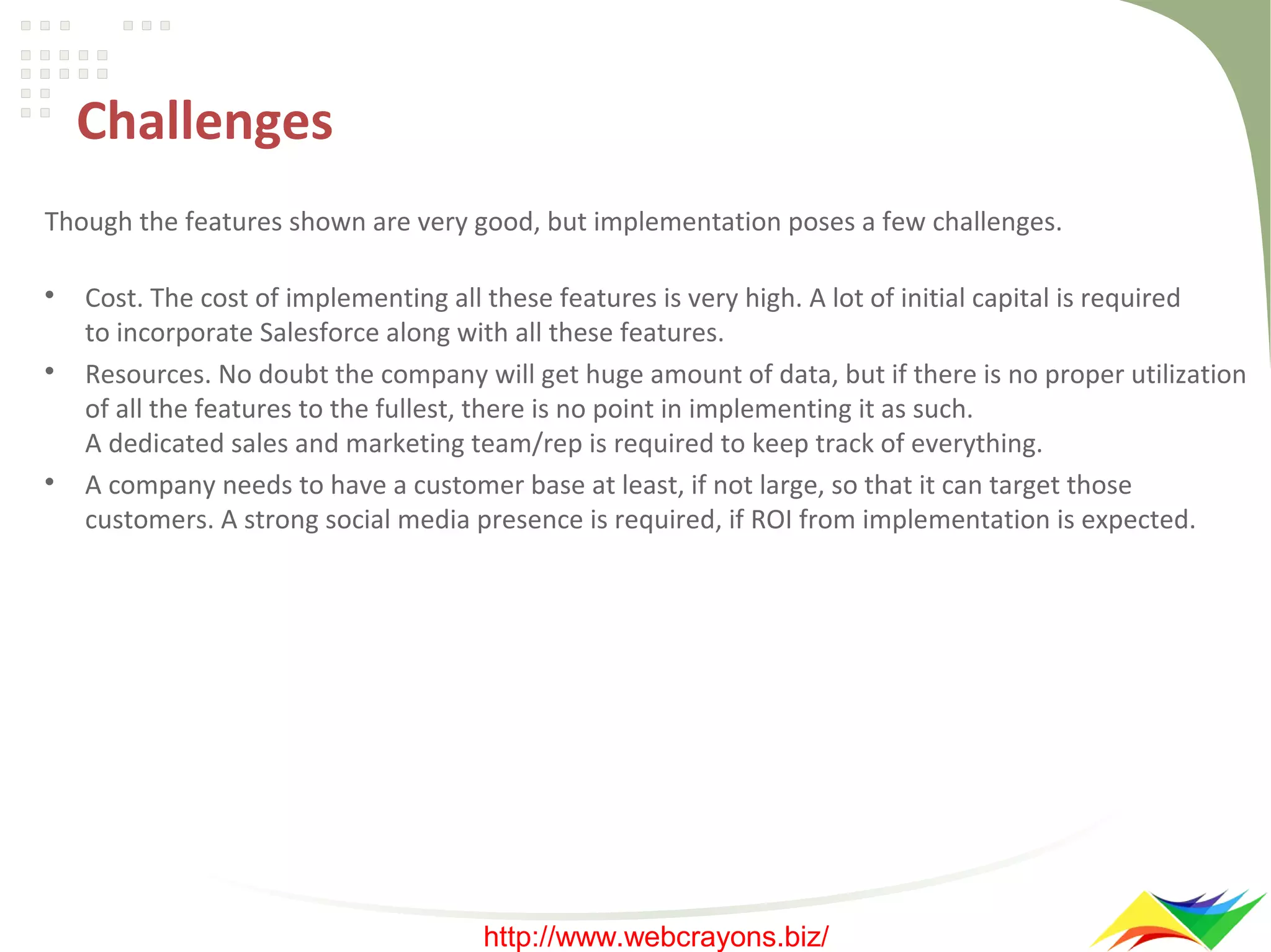Challenges
Though the features shown are very good, but implementation poses a few challenges.






Cost. The cost of implementing all these features is very high. A lot of initial capital is required
to incorporate Salesforce along with all these features.
Resources. No doubt the company will get huge amount of data, but if there is no proper utilization
of all the features to the fullest, there is no point in implementing it as such.
A dedicated sales and marketing team/rep is required to keep track of everything.
A company needs to have a customer base at least, if not large, so that it can target those
customers. A strong social media presence is required, if ROI from implementation is expected.

http://www.webcrayons.biz/

 
