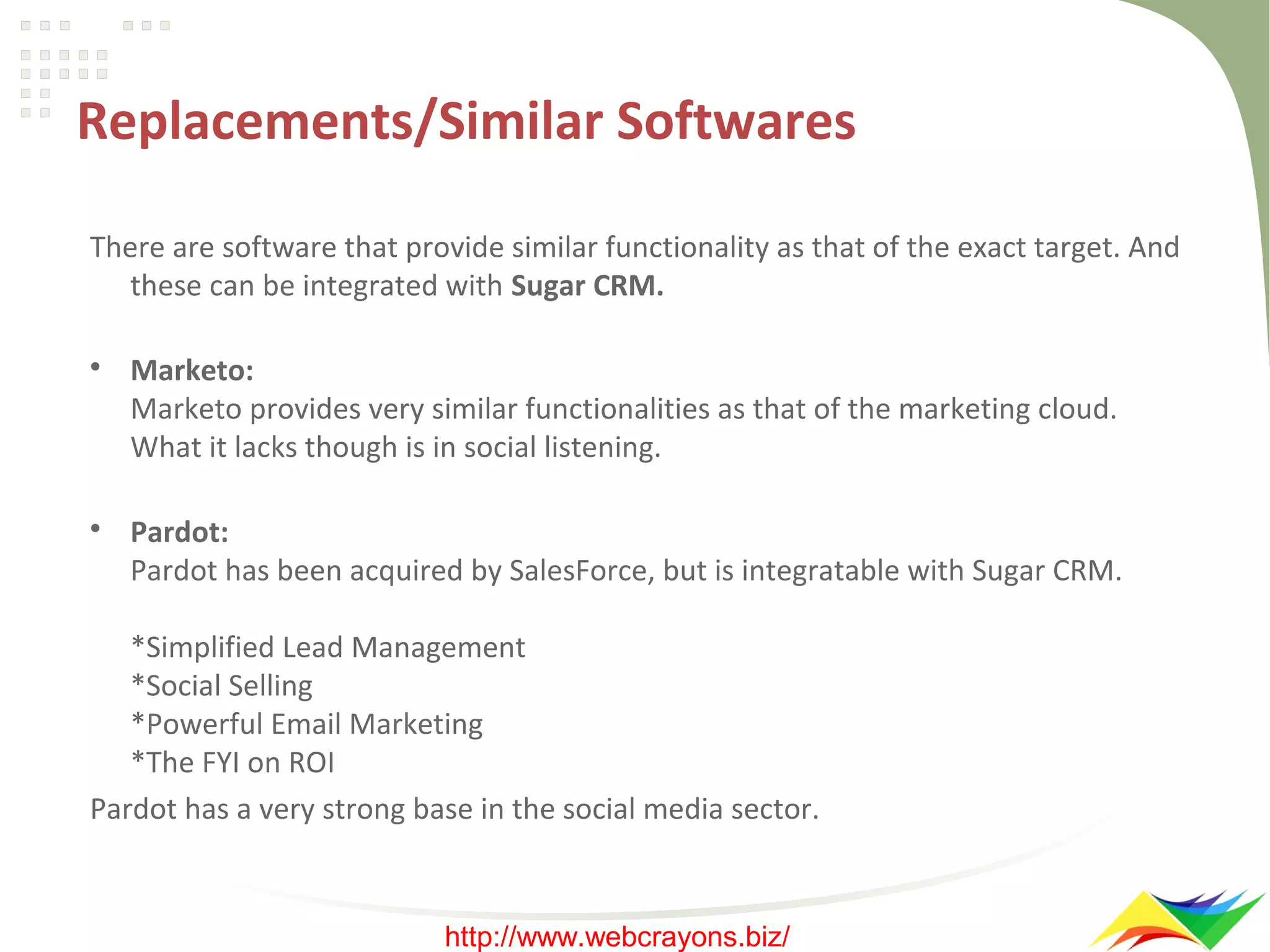Replacements/Similar Softwares
There are software that provide similar functionality as that of the exact target. And
these can be integrated with Sugar CRM.




Marketo:
Marketo provides very similar functionalities as that of the marketing cloud.
What it lacks though is in social listening.
Pardot:
Pardot has been acquired by SalesForce, but is integratable with Sugar CRM.

*Simplified Lead Management
*Social Selling
*Powerful Email Marketing
*The FYI on ROI
Pardot has a very strong base in the social media sector.

http://www.webcrayons.biz/

 
