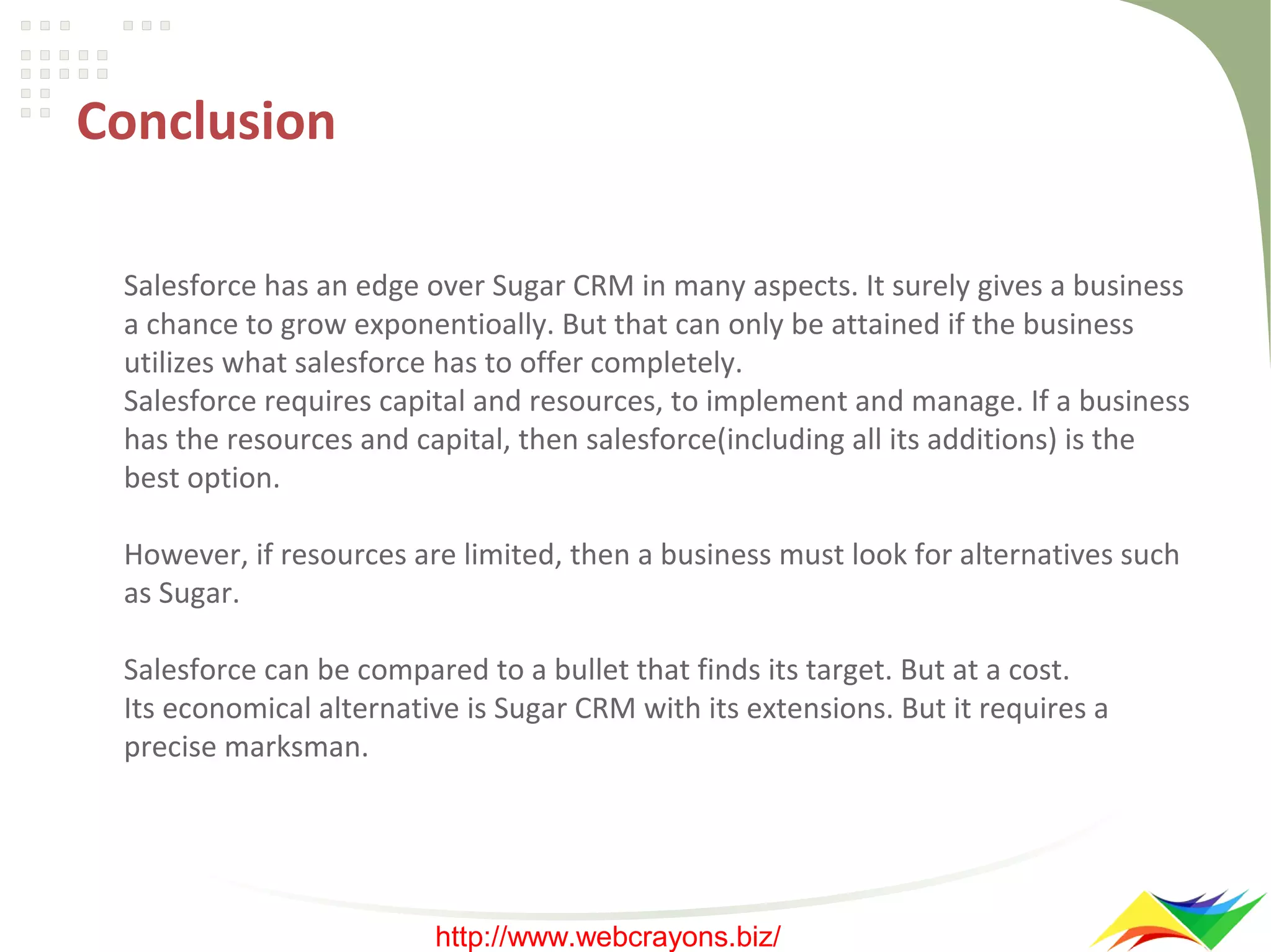 Conclusion
Salesforce has an edge over Sugar CRM in many aspects. It surely gives a business
a chance to grow exponentioally. But that can only be attained if the business
utilizes what salesforce has to offer completely.
Salesforce requires capital and resources, to implement and manage. If a business
has the resources and capital, then salesforce(including all its additions) is the
best option.
However, if resources are limited, then a business must look for alternatives such
as Sugar.
Salesforce can be compared to a bullet that finds its target. But at a cost.
Its economical alternative is Sugar CRM with its extensions. But it requires a
precise marksman.

http://www.webcrayons.biz/

 