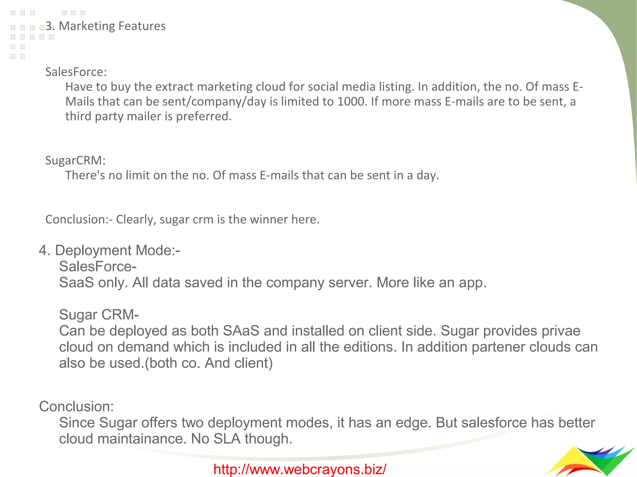 3. Marketing Features
SalesForce:
Have to buy the extract marketing cloud for social media listing. In addition, the no. Of mass EMails that can be sent/company/day is limited to 1000. If more mass E-mails are to be sent, a
third party mailer is preferred.
SugarCRM:
There's no limit on the no. Of mass E-mails that can be sent in a day.
Conclusion:- Clearly, sugar crm is the winner here.

4. Deployment Mode:SalesForceSaaS only. All data saved in the company server. More like an app.
Sugar CRMCan be deployed as both SAaS and installed on client side. Sugar provides privae
cloud on demand which is included in all the editions. In addition partener clouds can
also be used.(both co. And client)
Conclusion:
Since Sugar offers two deployment modes, it has an edge. But salesforce has better
cloud maintainance. No SLA though.
http://www.webcrayons.biz/

 