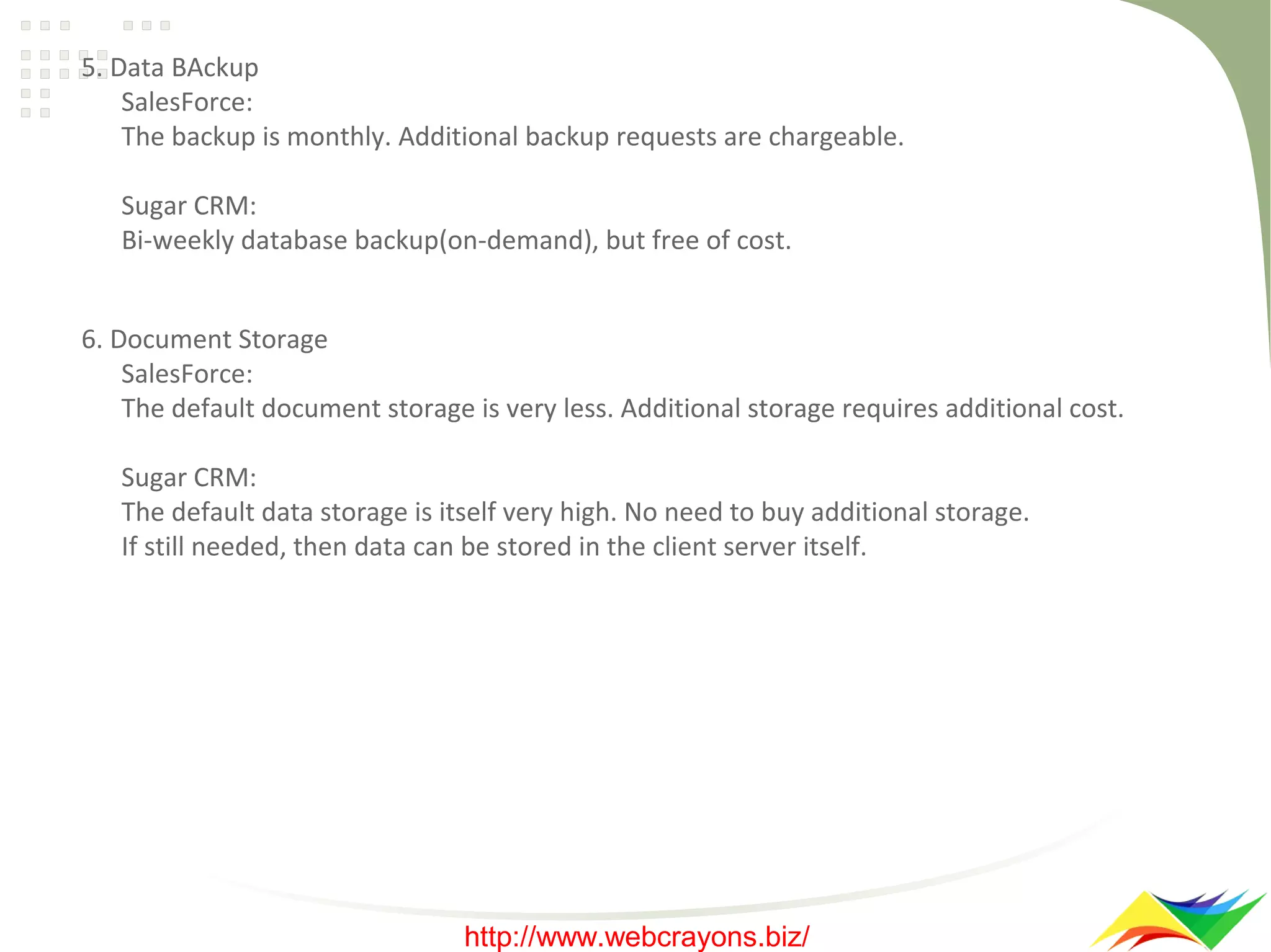 5. Data BAckup
SalesForce:
The backup is monthly. Additional backup requests are chargeable.
Sugar CRM:
Bi-weekly database backup(on-demand), but free of cost.
6. Document Storage
SalesForce:
The default document storage is very less. Additional storage requires additional cost.
Sugar CRM:
The default data storage is itself very high. No need to buy additional storage.
If still needed, then data can be stored in the client server itself.

http://www.webcrayons.biz/

 