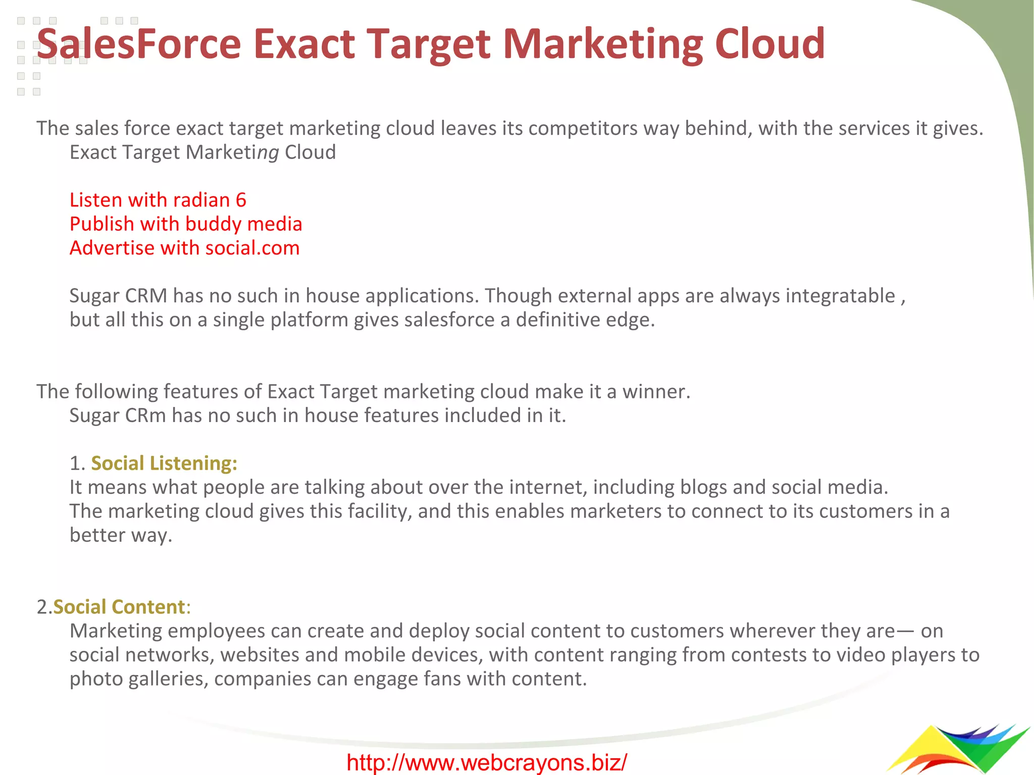 SalesForce Exact Target Marketing Cloud
The sales force exact target marketing cloud leaves its competitors way behind, with the services it gives.
Exact Target Marketing Cloud
Listen with radian 6
Publish with buddy media
Advertise with social.com
Sugar CRM has no such in house applications. Though external apps are always integratable ,
but all this on a single platform gives salesforce a definitive edge.
The following features of Exact Target marketing cloud make it a winner.
Sugar CRm has no such in house features included in it.
1. Social Listening:
It means what people are talking about over the internet, including blogs and social media.
The marketing cloud gives this facility, and this enables marketers to connect to its customers in a
better way.
2.Social Content:
Marketing employees can create and deploy social content to customers wherever they are— on
social networks, websites and mobile devices, with content ranging from contests to video players to
photo galleries, companies can engage fans with content.

http://www.webcrayons.biz/

 