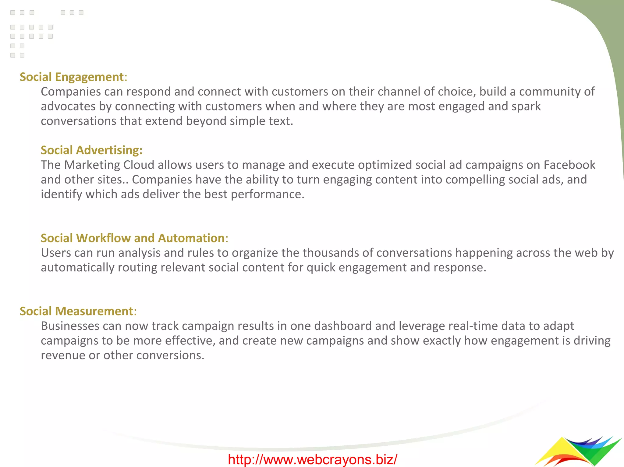 Social Engagement:
Companies can respond and connect with customers on their channel of choice, build a community of
advocates by connecting with customers when and where they are most engaged and spark
conversations that extend beyond simple text.
Social Advertising:
The Marketing Cloud allows users to manage and execute optimized social ad campaigns on Facebook
and other sites.. Companies have the ability to turn engaging content into compelling social ads, and
identify which ads deliver the best performance.
Social Workflow and Automation:
Users can run analysis and rules to organize the thousands of conversations happening across the web by
automatically routing relevant social content for quick engagement and response.
Social Measurement:
Businesses can now track campaign results in one dashboard and leverage real-time data to adapt
campaigns to be more effective, and create new campaigns and show exactly how engagement is driving
revenue or other conversions.

http://www.webcrayons.biz/

 