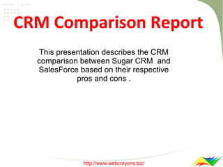 CRM Comparison Report
This presentation describes the CRM
comparison between Sugar CRM and
SalesForce based on their respective
pros and cons .

http://www.webcrayons.biz/

 