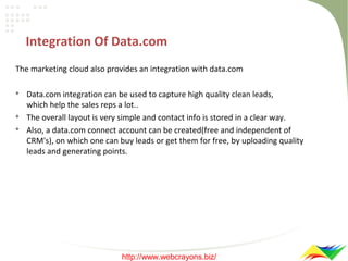 Integration Of Data.com
The marketing cloud also provides an integration with data.com





Data.com integration can be used to capture high quality clean leads,
which help the sales reps a lot..
The overall layout is very simple and contact info is stored in a clear way.
Also, a data.com connect account can be created(free and independent of
CRM's), on which one can buy leads or get them for free, by uploading quality
leads and generating points.

http://www.webcrayons.biz/

 