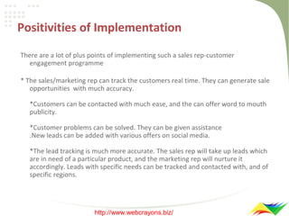 Positivities of Implementation
There are a lot of plus points of implementing such a sales rep-customer
engagement programme
* The sales/marketing rep can track the customers real time. They can generate sale
opportunities with much accuracy.
*Customers can be contacted with much ease, and the can offer word to mouth
publicity.
*Customer problems can be solved. They can be given assistance
.New leads can be added with various offers on social media.
*The lead tracking is much more accurate. The sales rep will take up leads which
are in need of a particular product, and the marketing rep will nurture it
accordingly. Leads with specific needs can be tracked and contacted with, and of
specific regions.

http://www.webcrayons.biz/

 