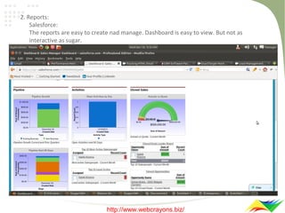 2. Reports:
Salesforce:
The reports are easy to create nad manage. Dashboard is easy to view. But not as
interactive as sugar.

http://www.webcrayons.biz/

 