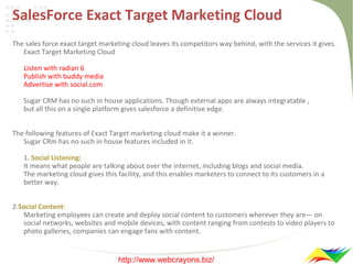 SalesForce Exact Target Marketing Cloud
The sales force exact target marketing cloud leaves its competitors way behind, with the services it gives.
Exact Target Marketing Cloud
Listen with radian 6
Publish with buddy media
Advertise with social.com
Sugar CRM has no such in house applications. Though external apps are always integratable ,
but all this on a single platform gives salesforce a definitive edge.
The following features of Exact Target marketing cloud make it a winner.
Sugar CRm has no such in house features included in it.
1. Social Listening:
It means what people are talking about over the internet, including blogs and social media.
The marketing cloud gives this facility, and this enables marketers to connect to its customers in a
better way.
2.Social Content:
Marketing employees can create and deploy social content to customers wherever they are— on
social networks, websites and mobile devices, with content ranging from contests to video players to
photo galleries, companies can engage fans with content.

http://www.webcrayons.biz/

 