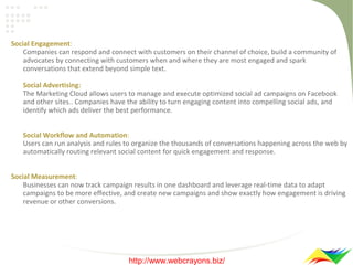 Social Engagement:
Companies can respond and connect with customers on their channel of choice, build a community of
advocates by connecting with customers when and where they are most engaged and spark
conversations that extend beyond simple text.
Social Advertising:
The Marketing Cloud allows users to manage and execute optimized social ad campaigns on Facebook
and other sites.. Companies have the ability to turn engaging content into compelling social ads, and
identify which ads deliver the best performance.
Social Workflow and Automation:
Users can run analysis and rules to organize the thousands of conversations happening across the web by
automatically routing relevant social content for quick engagement and response.
Social Measurement:
Businesses can now track campaign results in one dashboard and leverage real-time data to adapt
campaigns to be more effective, and create new campaigns and show exactly how engagement is driving
revenue or other conversions.

http://www.webcrayons.biz/

 