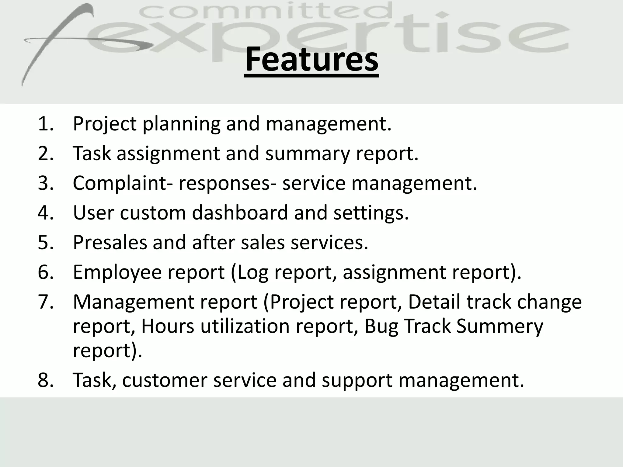 Features
1. Project planning and management.
2. Task assignment and summary report.
3. Complaint- responses- service management.
4. User custom dashboard and settings.
5. Presales and after sales services.
6. Employee report (Log report, assignment report).
7. Management report (Project report, Detail track change
   report, Hours utilization report, Bug Track Summery
   report).
8. Task, customer service and support management.
 