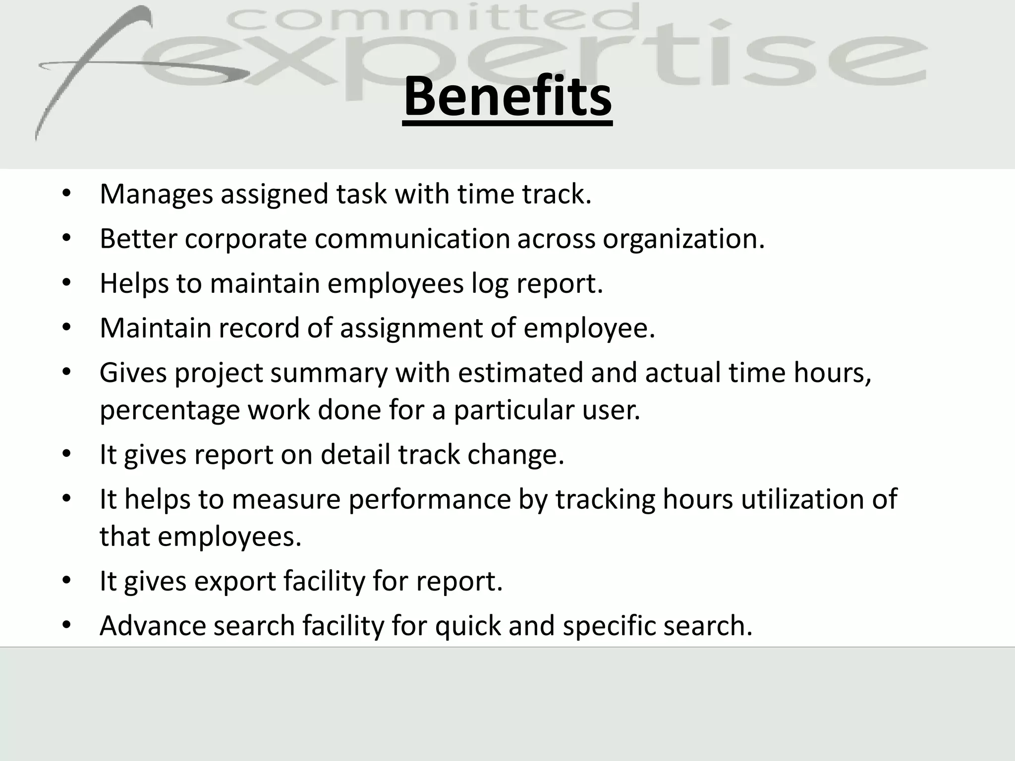 Benefits
•   Manages assigned task with time track.
•   Better corporate communication across organization.
•   Helps to maintain employees log report.
•   Maintain record of assignment of employee.
•   Gives project summary with estimated and actual time hours,
    percentage work done for a particular user.
•   It gives report on detail track change.
•   It helps to measure performance by tracking hours utilization of
    that employees.
•   It gives export facility for report.
•   Advance search facility for quick and specific search.
 