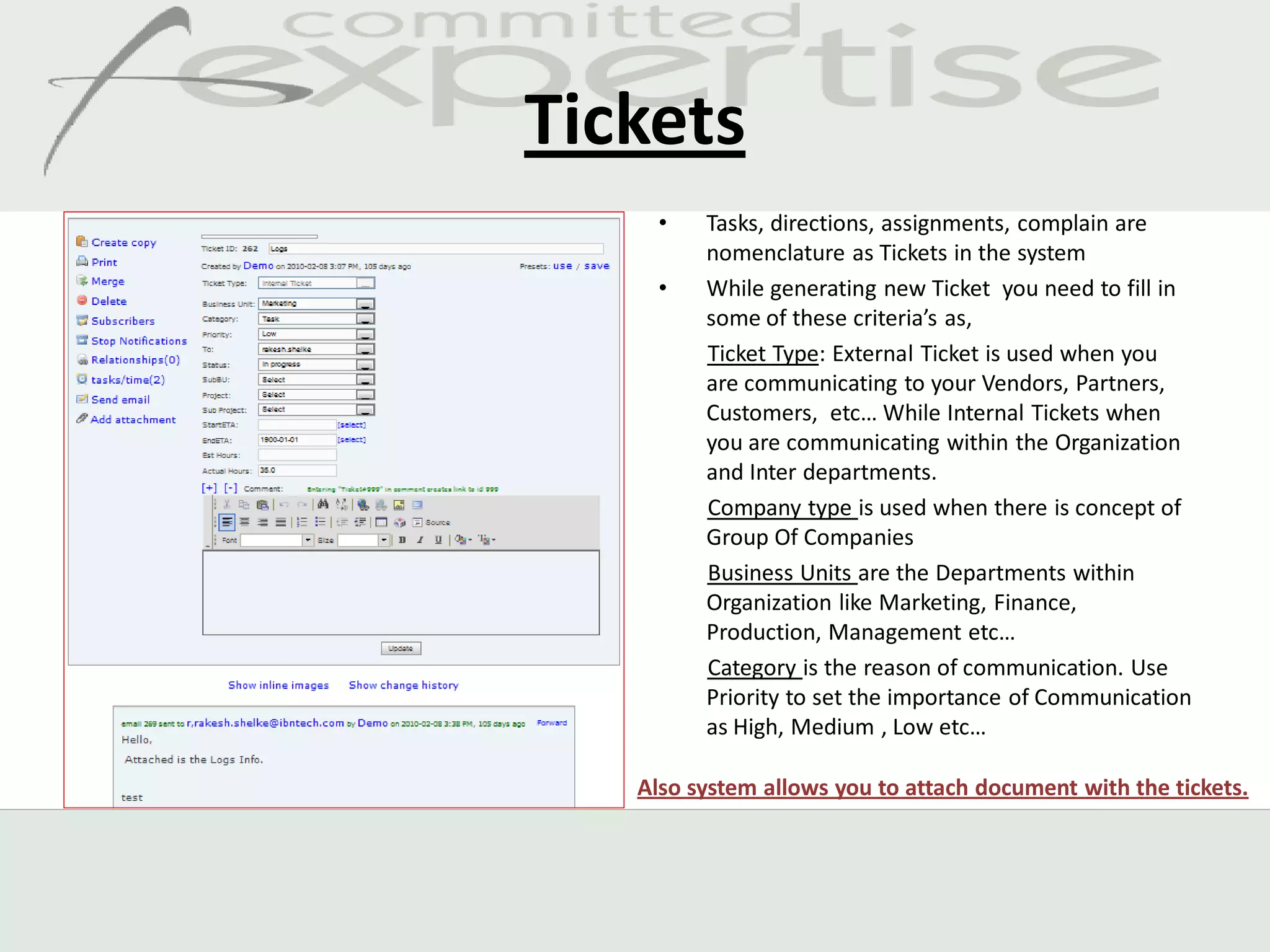 Tickets
     •   Tasks, directions, assignments, complain are
         nomenclature as Tickets in the system
     •   While generating new Ticket you need to fill in
         some of these criteria’s as,
         Ticket Type: External Ticket is used when you
         are communicating to your Vendors, Partners,
         Customers, etc… While Internal Tickets when
         you are communicating within the Organization
         and Inter departments.
         Company type is used when there is concept of
         Group Of Companies
         Business Units are the Departments within
         Organization like Marketing, Finance,
         Production, Management etc…
         Category is the reason of communication. Use
         Priority to set the importance of Communication
         as High, Medium , Low etc…

   Also system allows you to attach document with the tickets.
 