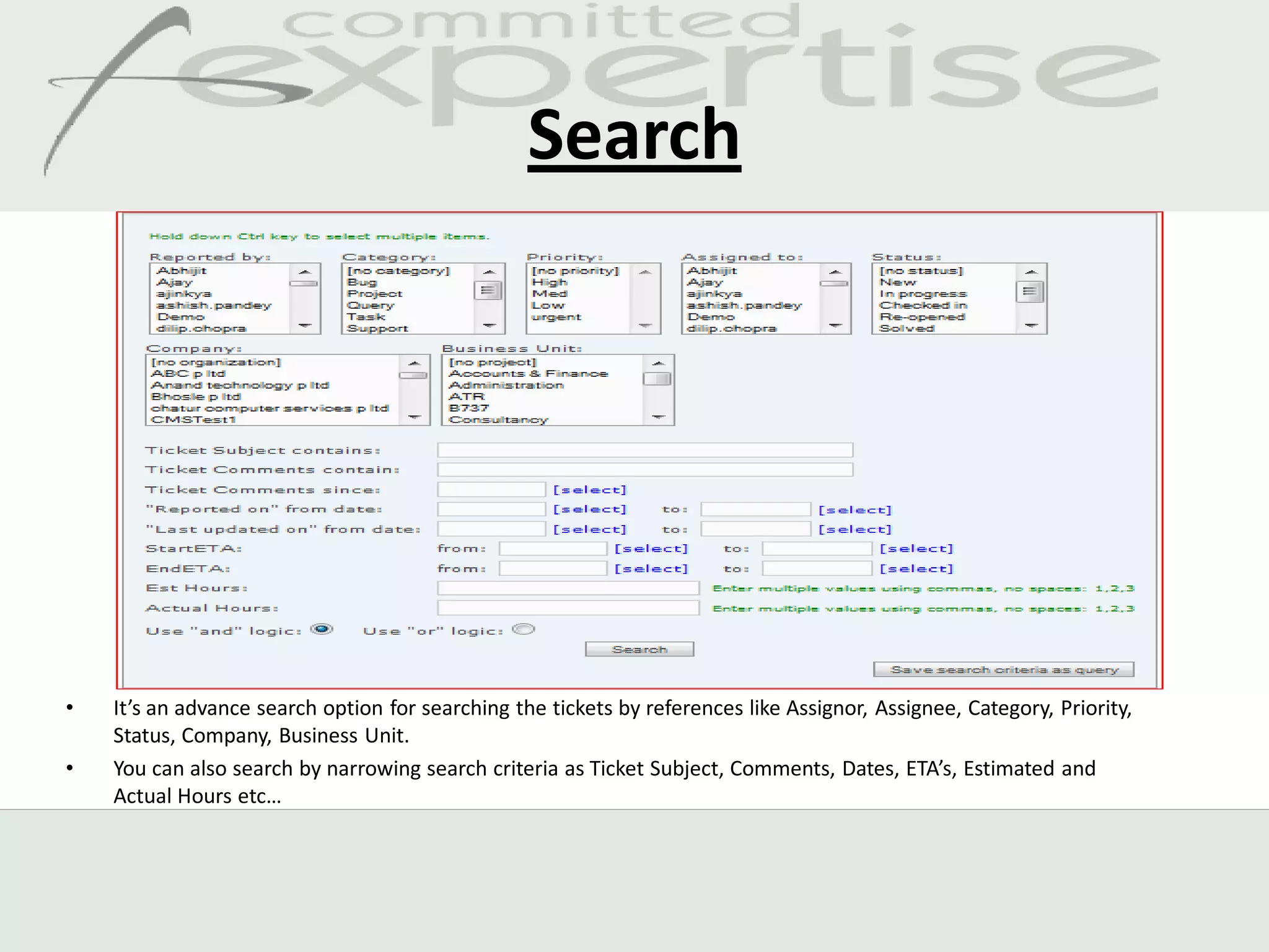 Search




•   It’s an advance search option for searching the tickets by references like Assignor, Assignee, Category, Priority,
    Status, Company, Business Unit.
•   You can also search by narrowing search criteria as Ticket Subject, Comments, Dates, ETA’s, Estimated and
    Actual Hours etc…
 