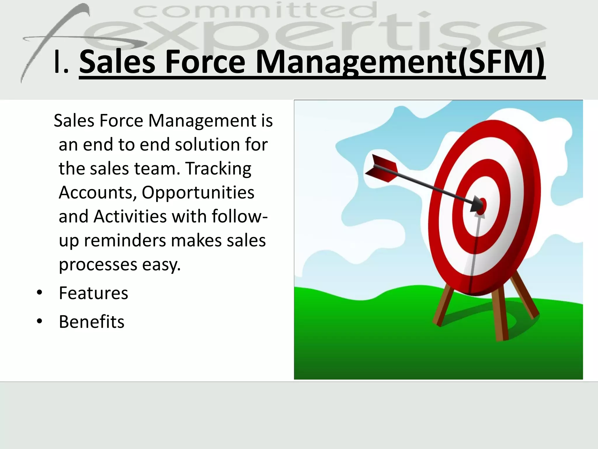 I. Sales Force Management(SFM)
  Sales Force Management is
   an end to end solution for
   the sales team. Tracking
   Accounts, Opportunities
   and Activities with follow-
   up reminders makes sales
   processes easy.
• Features
• Benefits
 