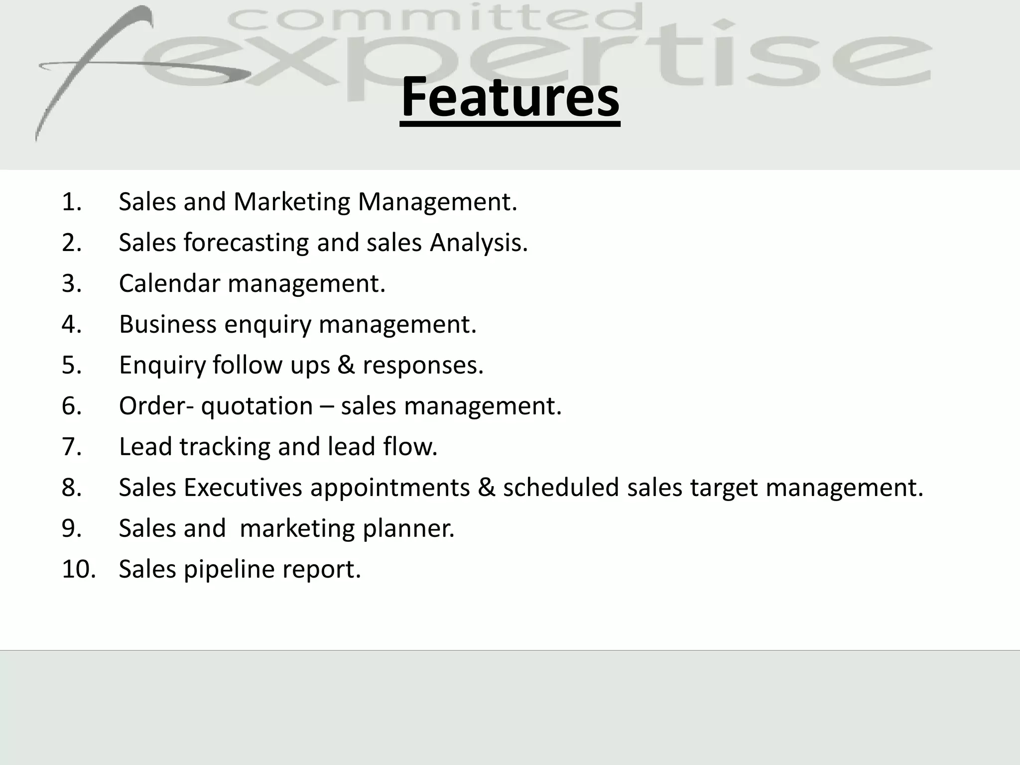 Features
1.    Sales and Marketing Management.
2.    Sales forecasting and sales Analysis.
3.    Calendar management.
4.    Business enquiry management.
5.    Enquiry follow ups & responses.
6.    Order- quotation – sales management.
7.    Lead tracking and lead flow.
8.    Sales Executives appointments & scheduled sales target management.
9.    Sales and marketing planner.
10.   Sales pipeline report.
 