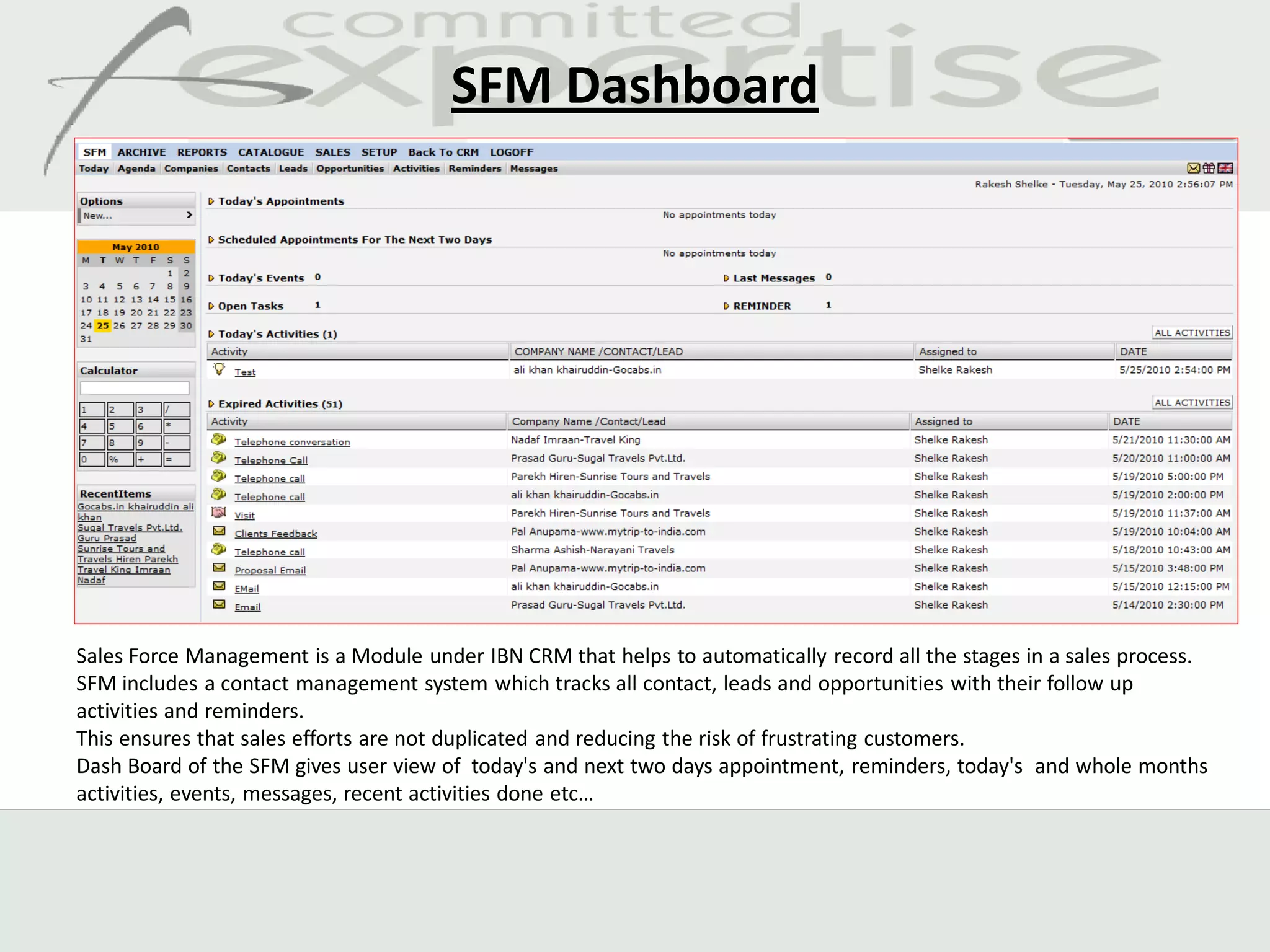 SFM Dashboard




Sales Force Management is a Module under IBN CRM that helps to automatically record all the stages in a sales process.
SFM includes a contact management system which tracks all contact, leads and opportunities with their follow up
activities and reminders.
This ensures that sales efforts are not duplicated and reducing the risk of frustrating customers.
Dash Board of the SFM gives user view of today's and next two days appointment, reminders, today's and whole months
activities, events, messages, recent activities done etc…
 