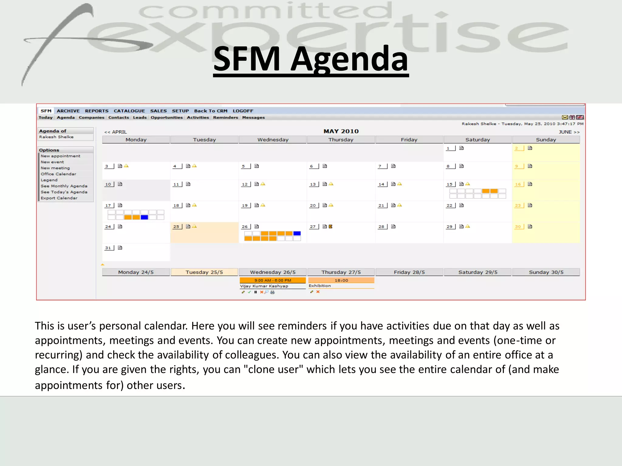 SFM Agenda




This is user’s personal calendar. Here you will see reminders if you have activities due on that day as well as
appointments, meetings and events. You can create new appointments, meetings and events (one-time or
recurring) and check the availability of colleagues. You can also view the availability of an entire office at a
glance. If you are given the rights, you can "clone user" which lets you see the entire calendar of (and make
appointments for) other users.
 