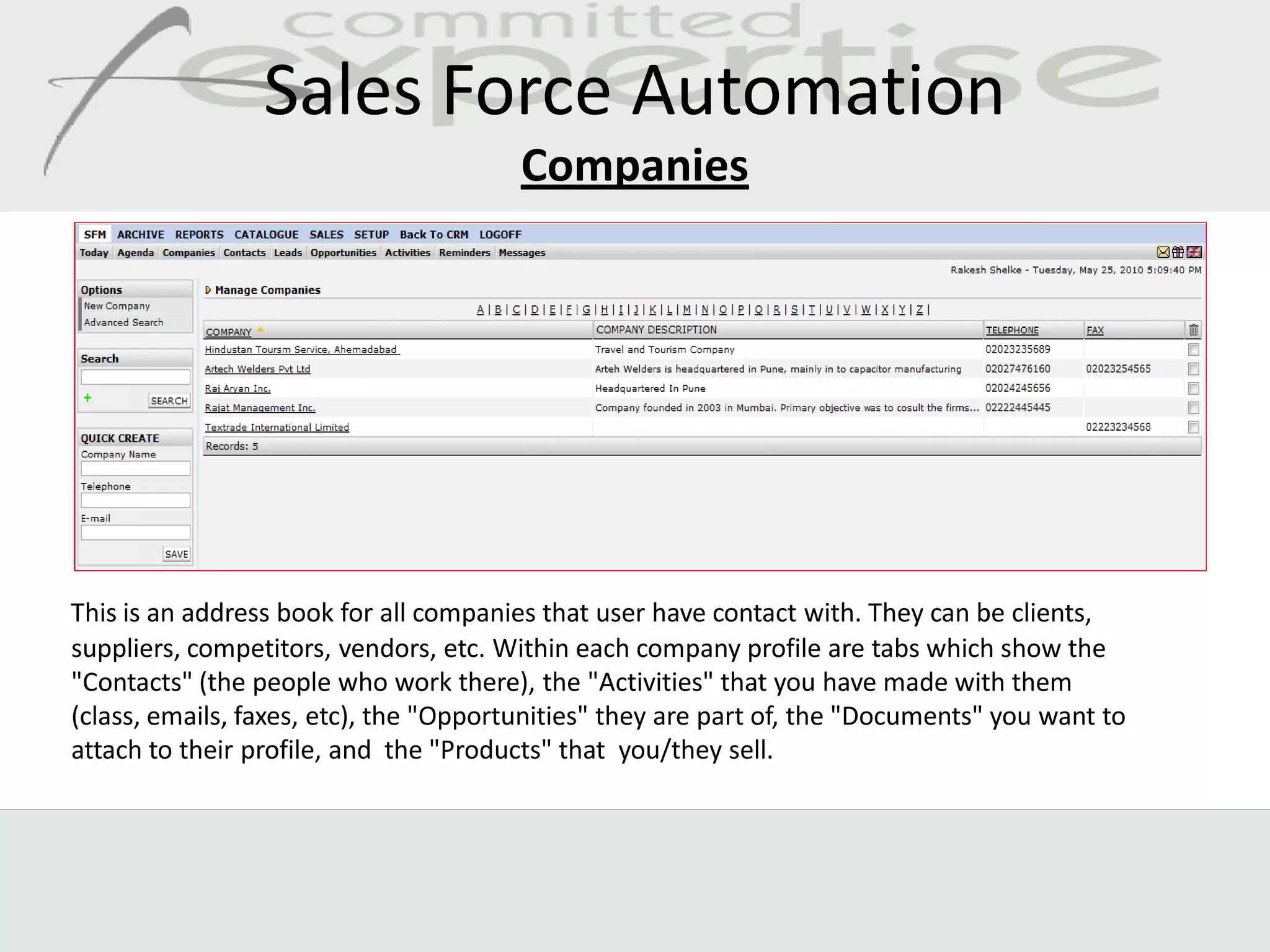 Sales Force Automation
                                        Companies




This is an address book for all companies that user have contact with. They can be clients,
suppliers, competitors, vendors, etc. Within each company profile are tabs which show the
"Contacts" (the people who work there), the "Activities" that you have made with them
(class, emails, faxes, etc), the "Opportunities" they are part of, the "Documents" you want to
attach to their profile, and the "Products" that you/they sell.
 