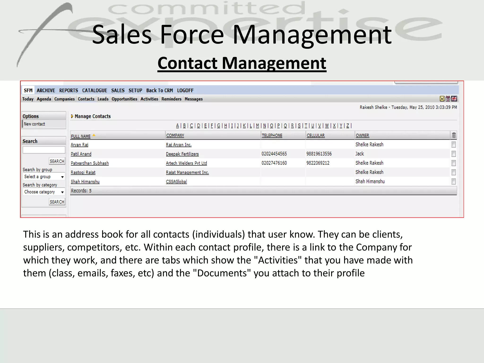 Sales Force Management
                               Contact Management




This is an address book for all contacts (individuals) that user know. They can be clients,
suppliers, competitors, etc. Within each contact profile, there is a link to the Company for
which they work, and there are tabs which show the "Activities" that you have made with
them (class, emails, faxes, etc) and the "Documents" you attach to their profile
 