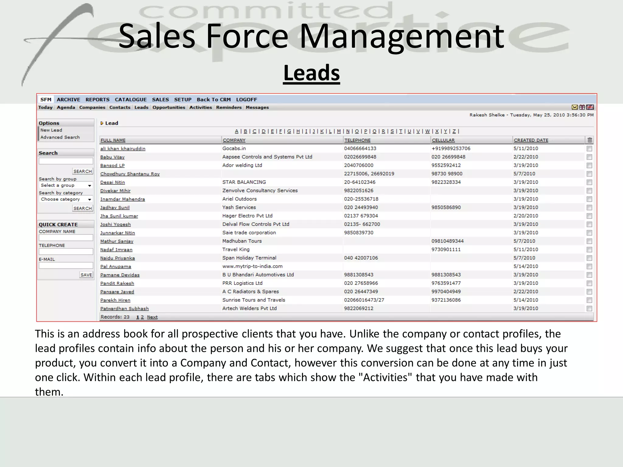 Sales Force Management
                                                   Leads




This is an address book for all prospective clients that you have. Unlike the company or contact profiles, the
lead profiles contain info about the person and his or her company. We suggest that once this lead buys your
product, you convert it into a Company and Contact, however this conversion can be done at any time in just
one click. Within each lead profile, there are tabs which show the "Activities" that you have made with
them.
 