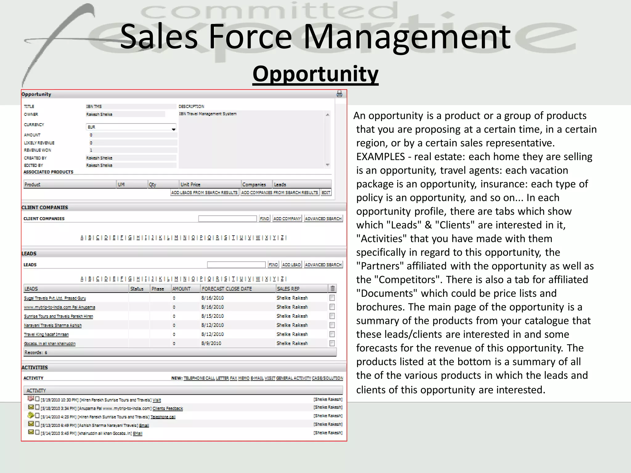 Sales Force Management
       Opportunity
               An opportunity is a product or a group of products
               that you are proposing at a certain time, in a certain
               region, or by a certain sales representative.
               EXAMPLES - real estate: each home they are selling
               is an opportunity, travel agents: each vacation
               package is an opportunity, insurance: each type of
               policy is an opportunity, and so on... In each
               opportunity profile, there are tabs which show
               which "Leads" & "Clients" are interested in it,
               "Activities" that you have made with them
               specifically in regard to this opportunity, the
               "Partners" affiliated with the opportunity as well as
               the "Competitors". There is also a tab for affiliated
               "Documents" which could be price lists and
               brochures. The main page of the opportunity is a
               summary of the products from your catalogue that
               these leads/clients are interested in and some
               forecasts for the revenue of this opportunity. The
               products listed at the bottom is a summary of all
               the of the various products in which the leads and
               clients of this opportunity are interested.
 
